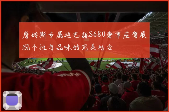 詹姆斯专属迈巴赫S680奢华座驾展现个性与品味的完美结合
