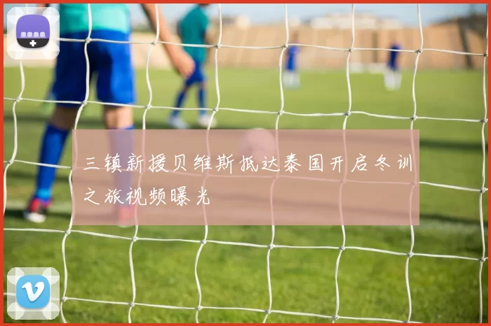 三镇新援贝维斯抵达泰国开启冬训之旅视频曝光