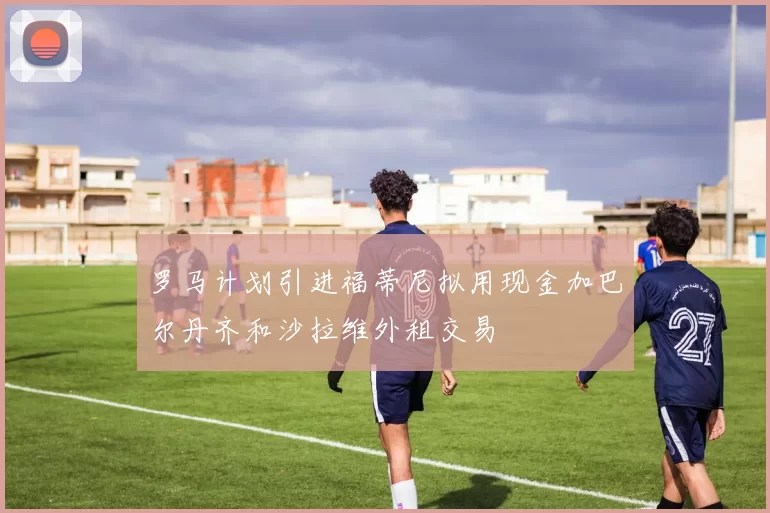 罗马计划引进福蒂尼拟用现金加巴尔丹齐和沙拉维外租交易