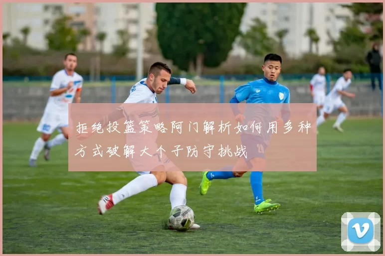 拒绝投篮策略阿门解析如何用多种方式破解大个子防守挑战