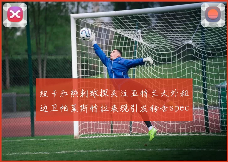 纽卡和热刺球探关注亚特兰大外租边卫帕莱斯特拉表现引发转会speculation