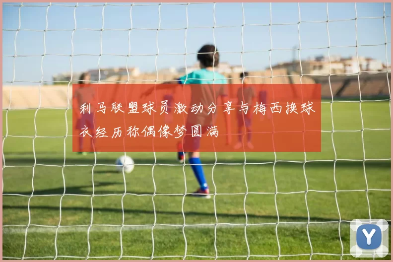 利马联盟球员激动分享与梅西换球衣经历称偶像梦圆满
