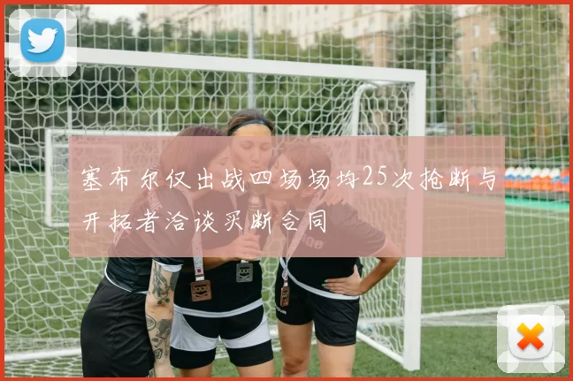 塞布尔仅出战四场场均25次抢断与开拓者洽谈买断合同