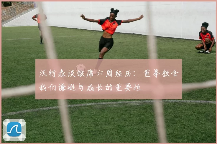 沃特森谈缺席六周经历：重拳教会我们谦逊与成长的重要性