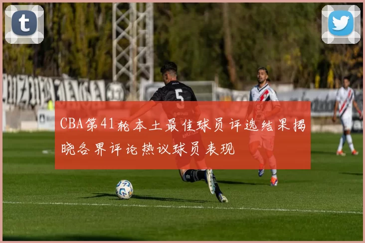 CBA第41轮本土最佳球员评选结果揭晓各界评论热议球员表现