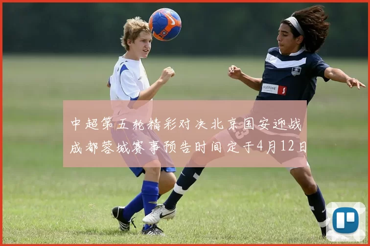 中超第五轮精彩对决北京国安迎战成都蓉城赛事预告时间定于4月12日19点35分