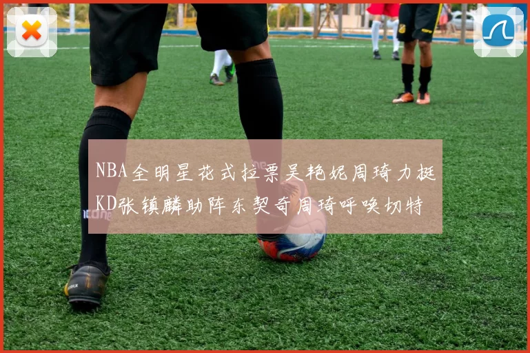 NBA全明星花式拉票吴艳妮周琦力挺KD张镇麟助阵东契奇周琦呼唤切特共襄盛举