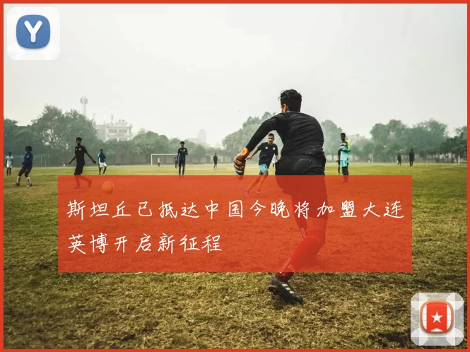 斯坦丘已抵达中国今晚将加盟大连英博开启新征程
