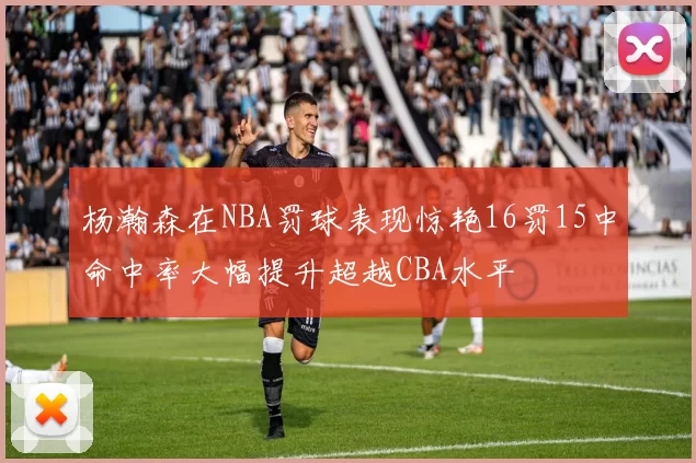 杨瀚森在NBA罚球表现惊艳16罚15中命中率大幅提升超越CBA水平