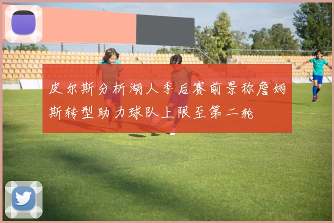 皮尔斯分析湖人季后赛前景称詹姆斯转型助力球队上限至第二轮